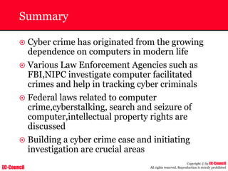 EC-Council
Copyright © by EC-Council
All rights reserved. Reproduction is strictly prohibited
Summary
~ Cyber crime has originated from the growing
dependence on computers in modern life
~ Various Law Enforcement Agencies such as
FBI,NIPC investigate computer facilitated
crimes and help in tracking cyber criminals
~ Federal laws related to computer
crime,cyberstalking, search and seizure of
computer,intellectual property rights are
discussed
~ Building a cyber crime case and initiating
investigation are crucial areas
 