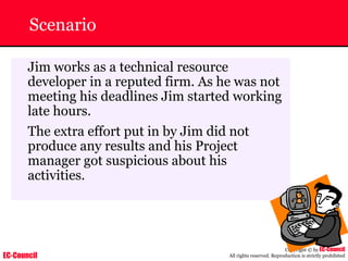 EC-Council
Copyright © by EC-Council
All rights reserved. Reproduction is strictly prohibited
Scenario
Jim works as a technical resource
developer in a reputed firm. As he was not
meeting his deadlines Jim started working
late hours.
The extra effort put in by Jim did not
produce any results and his Project
manager got suspicious about his
activities.
 