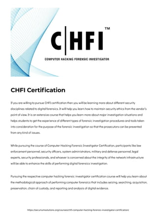CHFI Certification
If you are willing to pursue CHFI certification then you will be learning more about different security
disciplines related to digital forensics. It will help you learn how to maintain security ethics from the vendor’s
point of view. It is an extensive course that helps you learn more about major investigation situations and
helps students to get the experience of different types of forensic investigation procedures and tools taken
into consideration for the purpose of the forensic investigation so that the prosecutors can be prevented
from any kind of issues.
While pursuing the course of Computer Hacking Forensic Investigator Certification, participants like law
enforcement personnel, security officers, system administrators, military and defense personnel, legal
experts, security professionals, and whoever is concerned about the integrity of the network infrastructure
will be able to enhance the skills of performing digital forensics investigation.
Pursuing the respective computer hacking forensic investigator certification course will help you learn about
the methodological approach of performing computer forensics that includes seizing, searching, acquisition,
preservation, chain of custody, and reporting and analysis of digital evidence.
https://securiumsolutions.org/courses/chfi-computer-hacking-forensic-investigator-certification/
 