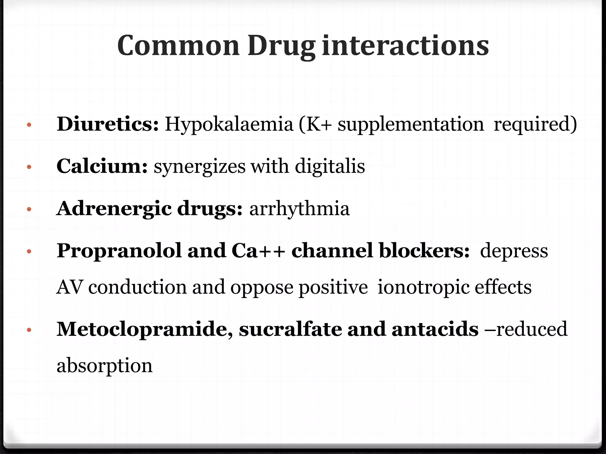 Common Drug interactions
• Diuretics: Hypokalaemia (K+ supplementation required)
• Calcium: synergizes with digitalis
• Adrenergic drugs: arrhythmia
• Propranolol and Ca++ channel blockers: depress
AV conduction and oppose positive ionotropic effects
• Metoclopramide, sucralfate and antacids –reduced
absorption
 