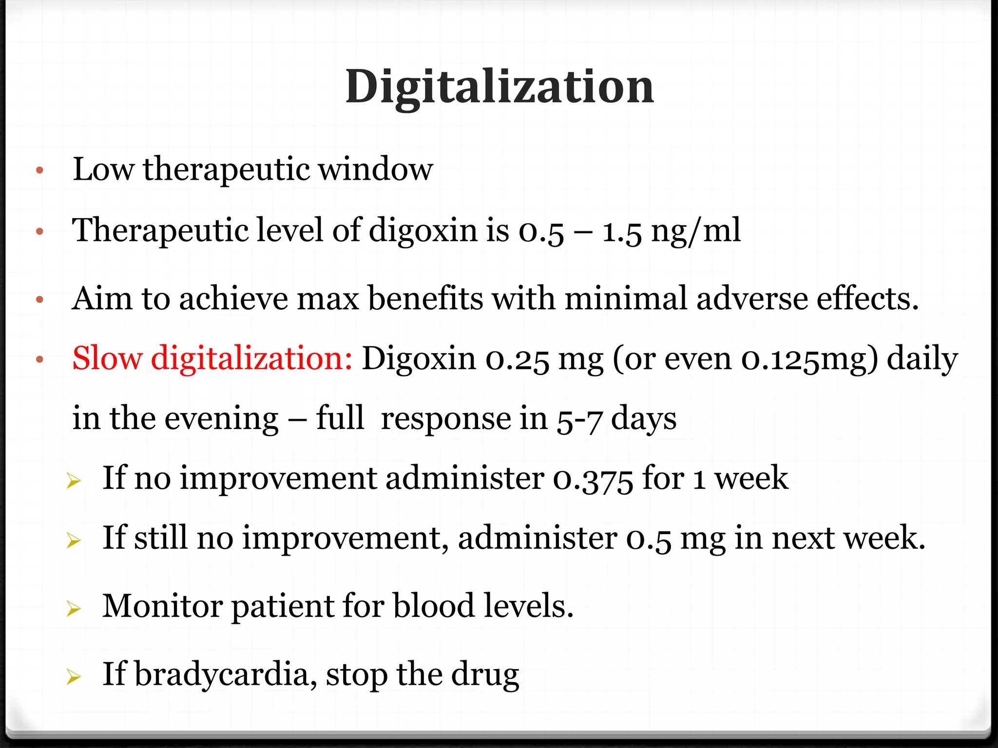 Digitalization
• Low therapeutic window
• Therapeutic level of digoxin is 0.5 – 1.5 ng/ml
• Aim to achieve max benefits with minimal adverse effects.
• Slow digitalization: Digoxin 0.25 mg (or even 0.125mg) daily
in the evening – full response in 5-7 days
 If no improvement administer 0.375 for 1 week
 If still no improvement, administer 0.5 mg in next week.
 Monitor patient for blood levels.
 If bradycardia, stop the drug
 