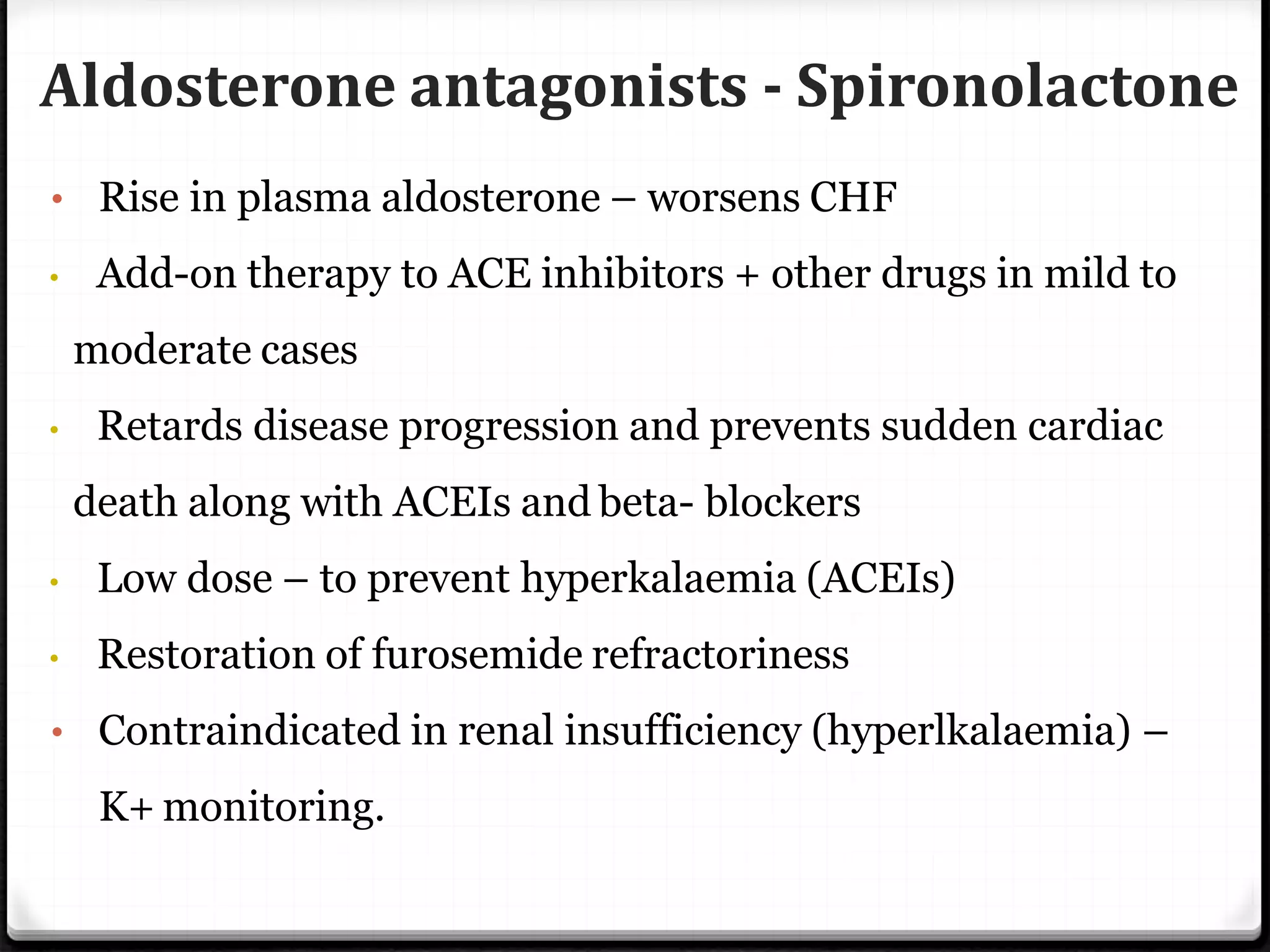 Aldosterone antagonists - Spironolactone
• Rise in plasma aldosterone – worsens CHF
• Add-on therapy to ACE inhibitors + other drugs in mild to
moderate cases
• Retards disease progression and prevents sudden cardiac
death along with ACEIs and beta- blockers
• Low dose – to prevent hyperkalaemia (ACEIs)
• Restoration of furosemide refractoriness
• Contraindicated in renal insufficiency (hyperlkalaemia) –
K+ monitoring.
 