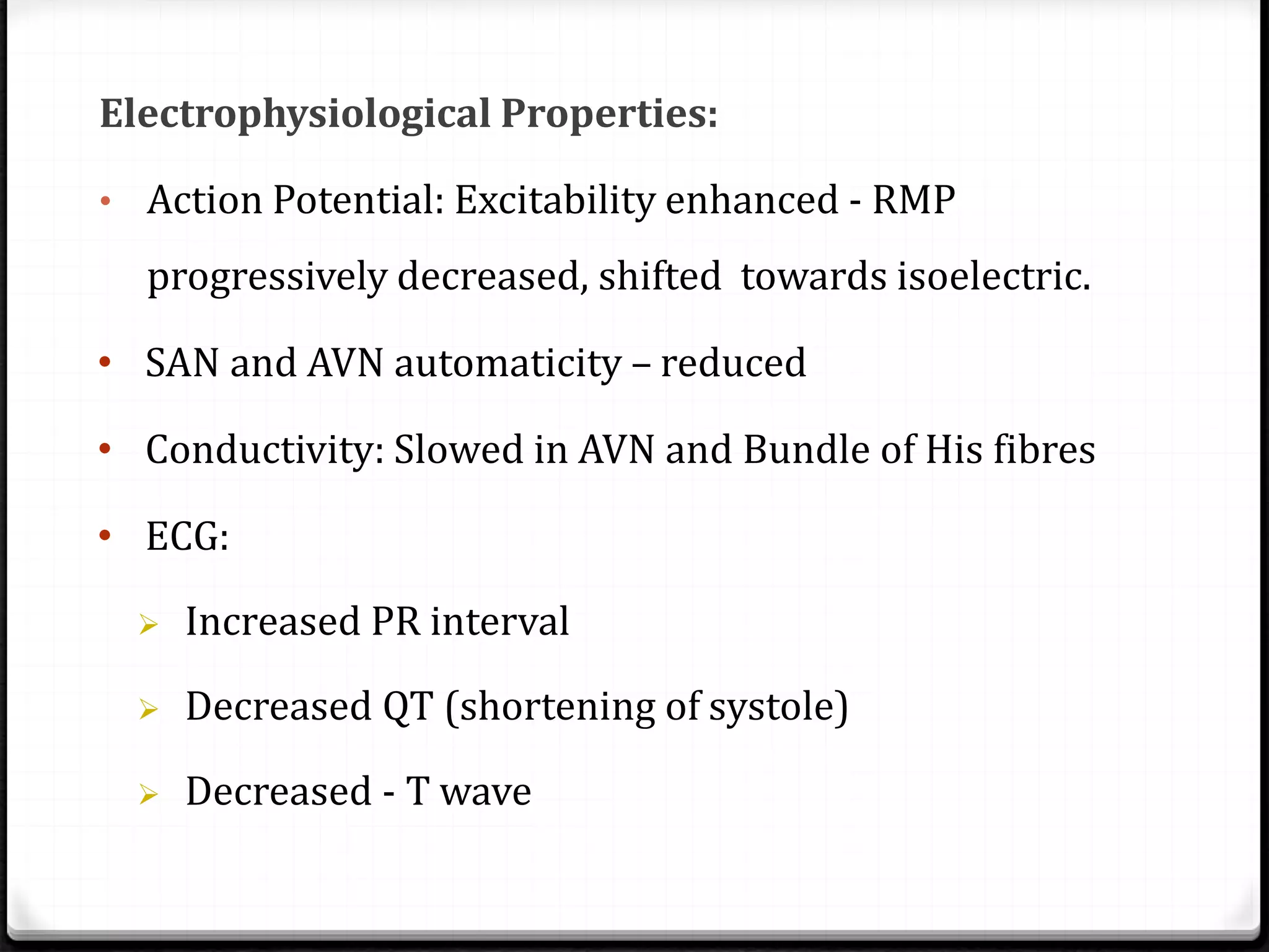 Electrophysiological Properties:
• Action Potential: Excitability enhanced - RMP
progressively decreased, shifted towards isoelectric.
• SAN and AVN automaticity – reduced
• Conductivity: Slowed in AVN and Bundle of His fibres
• ECG:
 Increased PR interval
 Decreased QT (shortening of systole)
 Decreased - T wave
 
