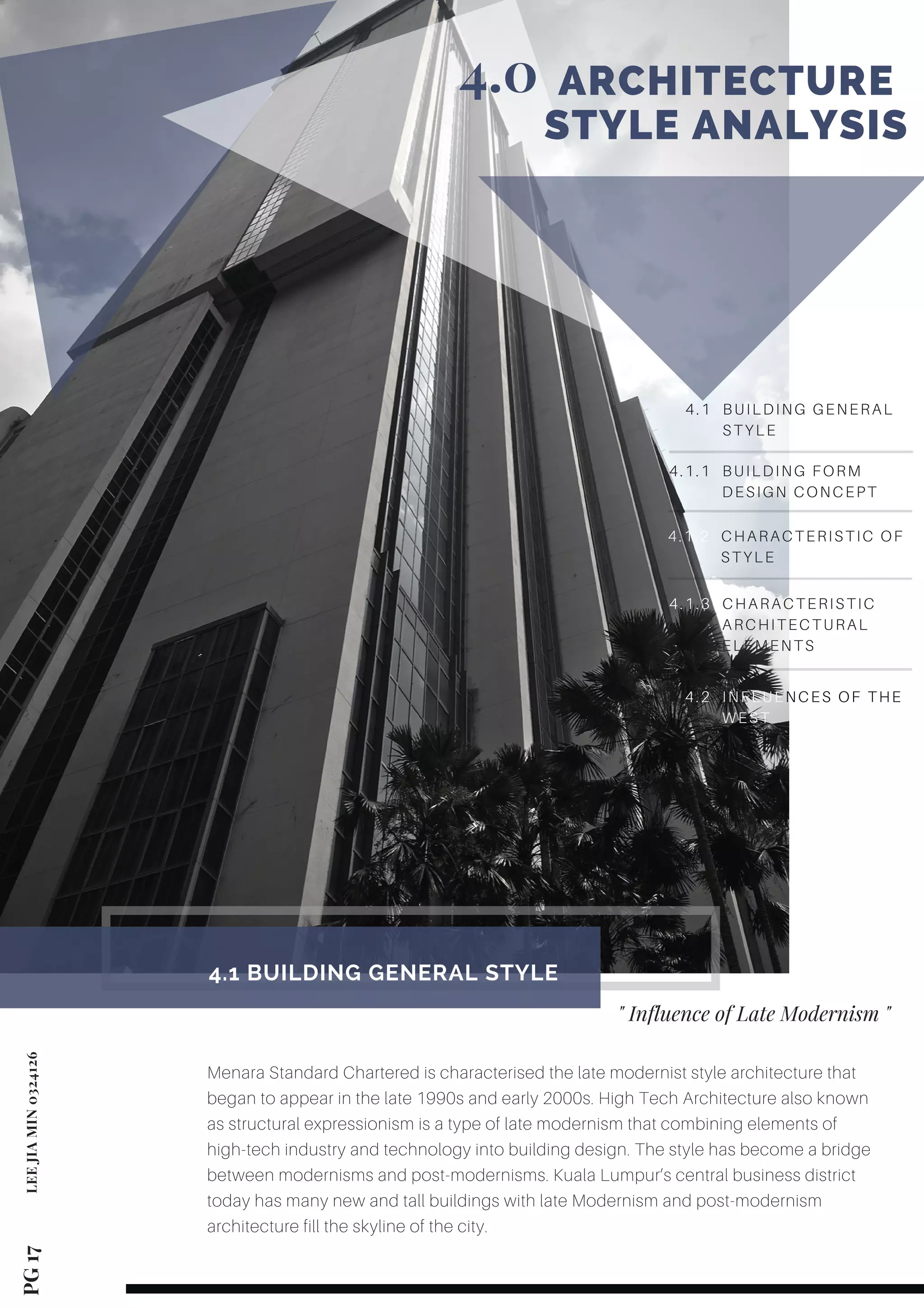 4.1 BUILDING GENERAL
STYLE
PG 17LEEJIAMIN0324126
         ARCHITECTURE  
       STYLE ANALYSIS
4.0
Menara Standard Chartered is characterised the late modernist style architecture that
began to appear in the late 1990s and early 2000s. High Tech Architecture also known
as structural expressionism is a type of late modernism that combining elements of
high-tech industry and technology into building design. The style has become a bridge
between modernisms and post-modernisms. Kuala Lumpur’s central business district
today has many new and tall buildings with late Modernism and post-modernism
architecture fill the skyline of the city.
4.1 BUILDING GENERAL STYLE 
" Influence of Late Modernism "
4.1.1 BUILDING FORM
DESIGN CONCEPT
4.1.2 CHARACTERISTIC OF
STYLE
4.1.3 CHARACTERISTIC
ARCHITECTURAL
ELEMENTS
4.2 INFLUENCES OF THE
WEST
 