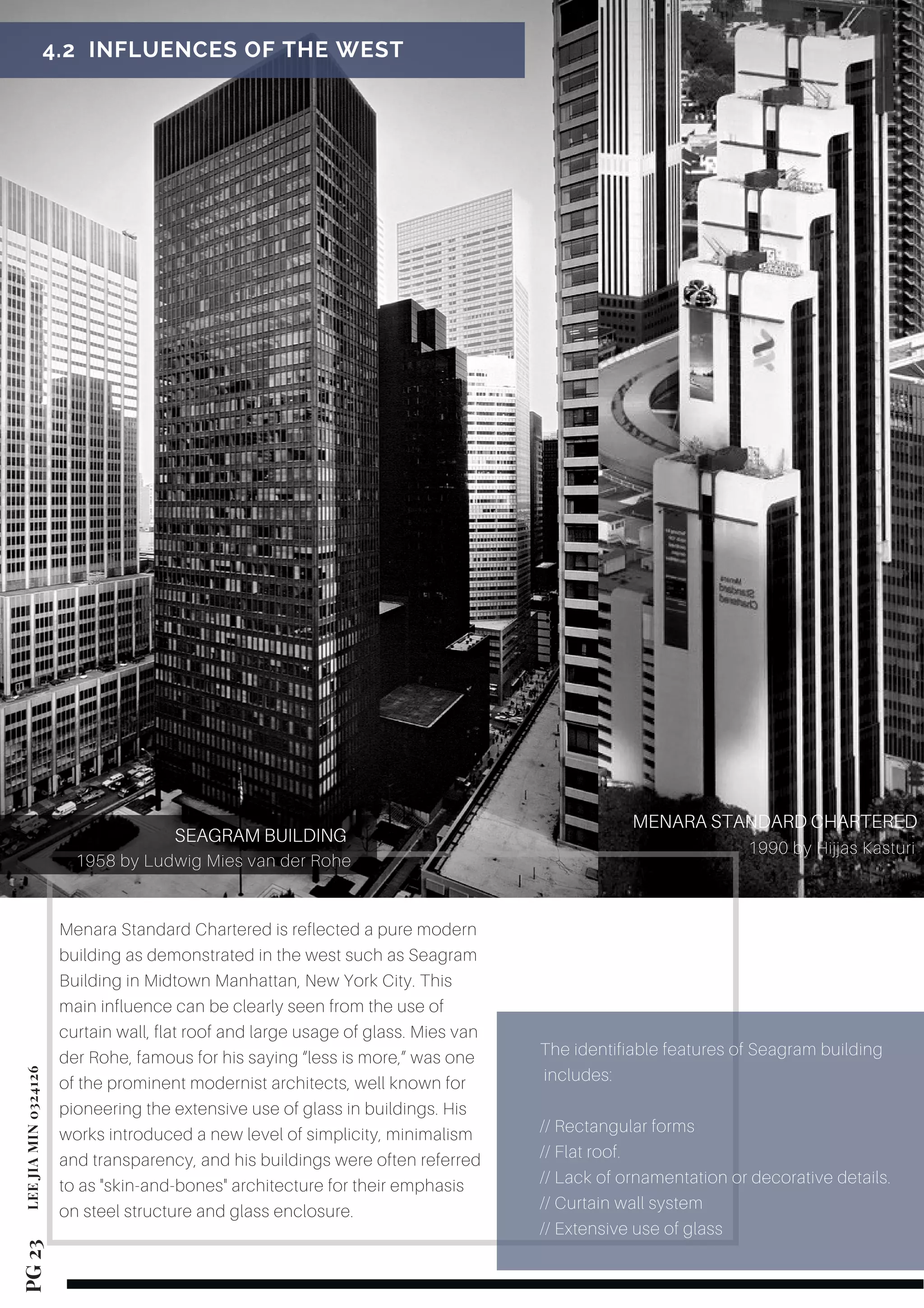 Menara Standard Chartered is reflected a pure modern
building as demonstrated in the west such as Seagram
Building in Midtown Manhattan, New York City. This
main influence can be clearly seen from the use of
curtain wall, flat roof and large usage of glass. Mies van
der Rohe, famous for his saying “less is more,” was one
of the prominent modernist architects, well known for
pioneering the extensive use of glass in buildings. His
works introduced a new level of simplicity, minimalism
and transparency, and his buildings were often referred
to as "skin-and-bones" architecture for their emphasis
on steel structure and glass enclosure.
SEAGRAM BUILDING
1958 by Ludwig Mies van der Rohe
 4.2  INFLUENCES OF THE WEST 
1990 by Hijjas Kasturi
MENARA STANDARD CHARTERED
PG 23LEEJIAMIN0324126
The identifiable features of Seagram building
includes:
// Rectangular forms
// Flat roof.
// Lack of ornamentation or decorative details.
// Curtain wall system
// Extensive use of glass
 