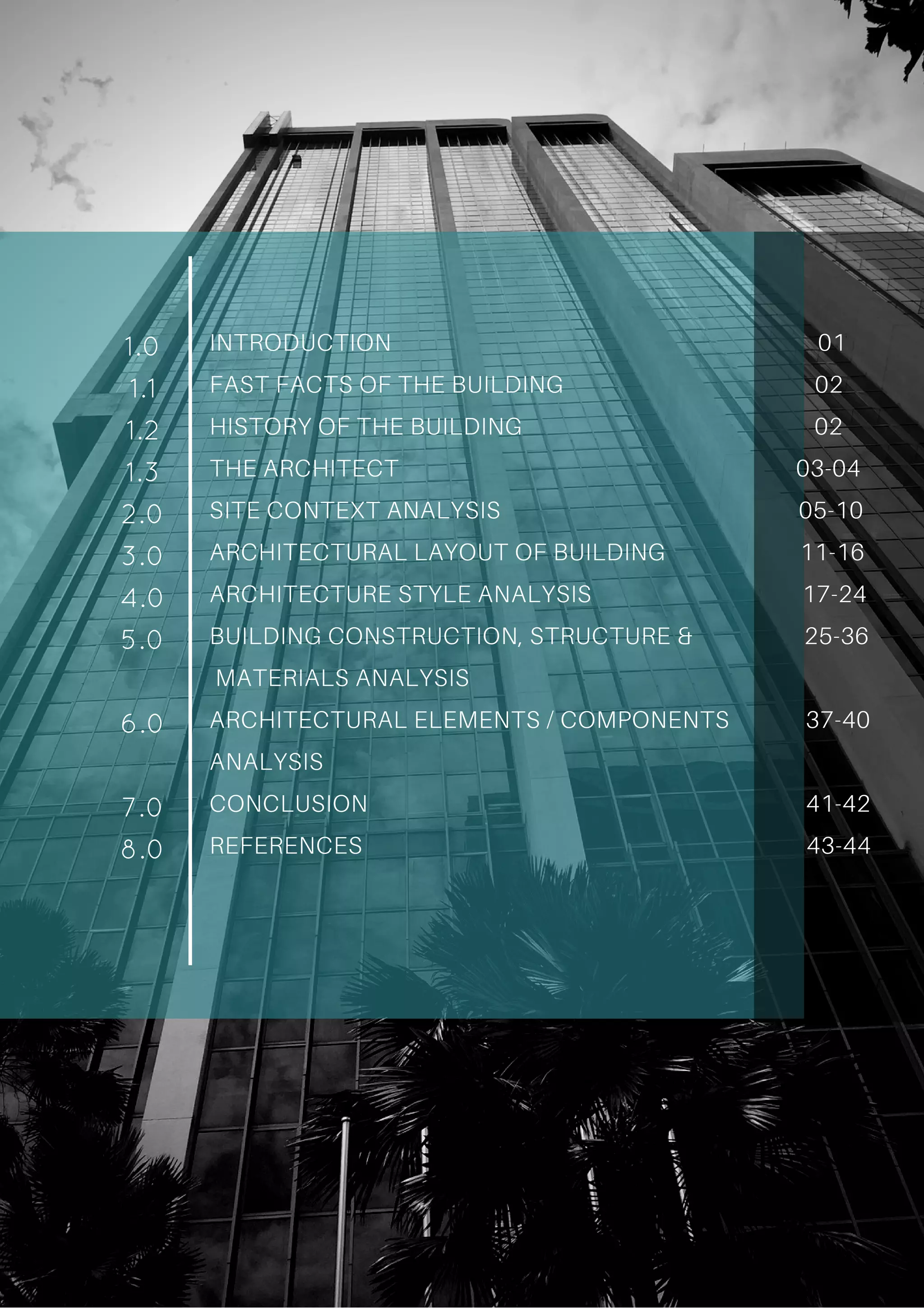 INTRODUCTION 01
FAST FACTS OF THE BUILDING 02
HISTORY OF THE BUILDING 02
THE ARCHITECT 03-04
SITE CONTEXT ANALYSIS 05-10
ARCHITECTURAL LAYOUT OF BUILDING 11-16
ARCHITECTURE STYLE ANALYSIS 17-24
BUILDING CONSTRUCTION, STRUCTURE & 25-36
MATERIALS ANALYSIS
ARCHITECTURAL ELEMENTS / COMPONENTS 37-40
ANALYSIS
CONCLUSION 41-42
REFERENCES 43-44
1.0
1.1
1.2
1.3
2.0
3.0
4.0
5.0
6.0
7.0
8.0
 