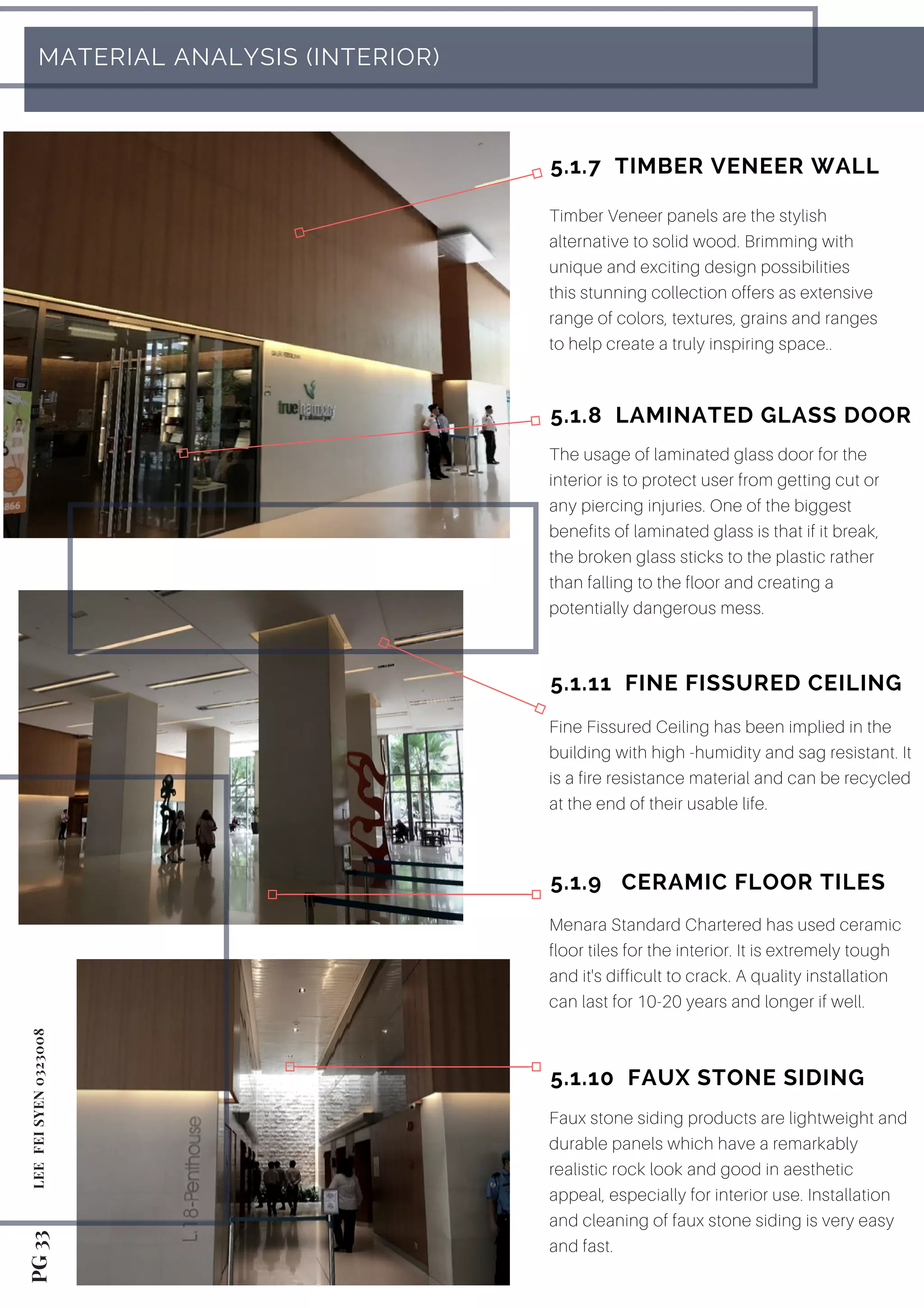 Menara Standard Chartered has used ceramic
floor tiles for the interior. It is extremely tough
and it's difficult to crack. A quality installation
can last for 10-20 years and longer if well.
PG 33LEE FEISYEN 0323008
 MATERIAL ANALYSIS (INTERIOR)
Timber Veneer panels are the stylish
alternative to solid wood. Brimming with
unique and exciting design possibilities
this stunning collection offers as extensive
range of colors, textures, grains and ranges
to help create a truly inspiring space..
5.1.7  TIMBER VENEER WALL
5.1.8  LAMINATED GLASS DOOR
The usage of laminated glass door for the
interior is to protect user from getting cut or
any piercing injuries. One of the biggest
benefits of laminated glass is that if it break,
the broken glass sticks to the plastic rather
than falling to the floor and creating a
potentially dangerous mess.
5.1.9   CERAMIC FLOOR TILES
5.1.10  FAUX STONE SIDING
Faux stone siding products are lightweight and
durable panels which have a remarkably
realistic rock look and good in aesthetic
appeal, especially for interior use. Installation
and cleaning of faux stone siding is very easy
and fast.
5.1.11  FINE FISSURED CEILING
Fine Fissured Ceiling has been implied in the
building with high -humidity and sag resistant. It
is a fire resistance material and can be recycled
at the end of their usable life.
 