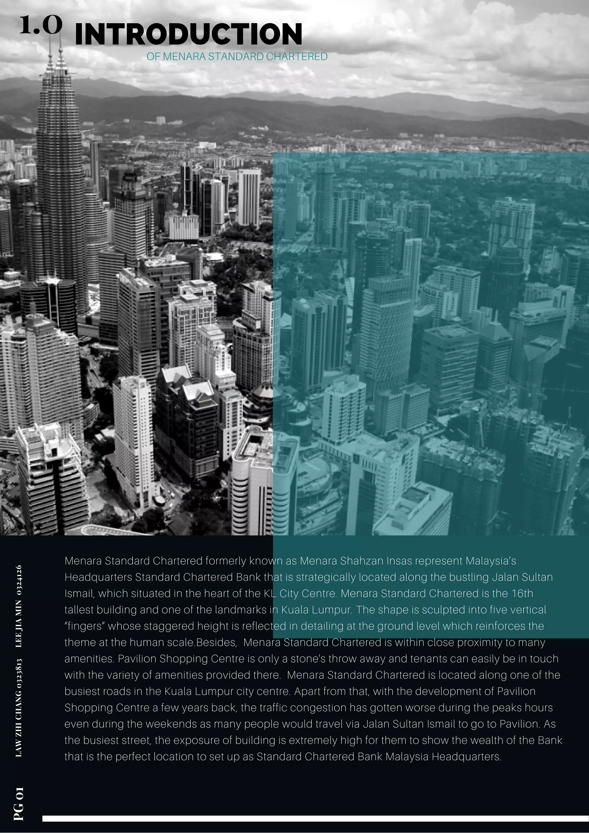 INTRODUCTION
OF MENARA STANDARD CHARTERED
Menara Standard Chartered formerly known as Menara Shahzan Insas represent Malaysia’s
Headquarters Standard Chartered Bank that is strategically located along the bustling Jalan Sultan
Ismail, which situated in the heart of the KL City Centre. Menara Standard Chartered is the 16th
tallest building and one of the landmarks in Kuala Lumpur. The shape is sculpted into five vertical
“fingers” whose staggered height is reflected in detailing at the ground level which reinforces the
theme at the human scale.Besides, Menara Standard Chartered is within close proximity to many
amenities. Pavilion Shopping Centre is only a stone's throw away and tenants can easily be in touch
with the variety of amenities provided there. Menara Standard Chartered is located along one of the
busiest roads in the Kuala Lumpur city centre. Apart from that, with the development of Pavilion
Shopping Centre a few years back, the traffic congestion has gotten worse during the peaks hours
even during the weekends as many people would travel via Jalan Sultan Ismail to go to Pavilion. As
the busiest street, the exposure of building is extremely high for them to show the wealth of the Bank
that is the perfect location to set up as Standard Chartered Bank Malaysia Headquarters.
LAWZHICHANG0323813    LEEJIAMIN 0324126 PG01
1.0
 