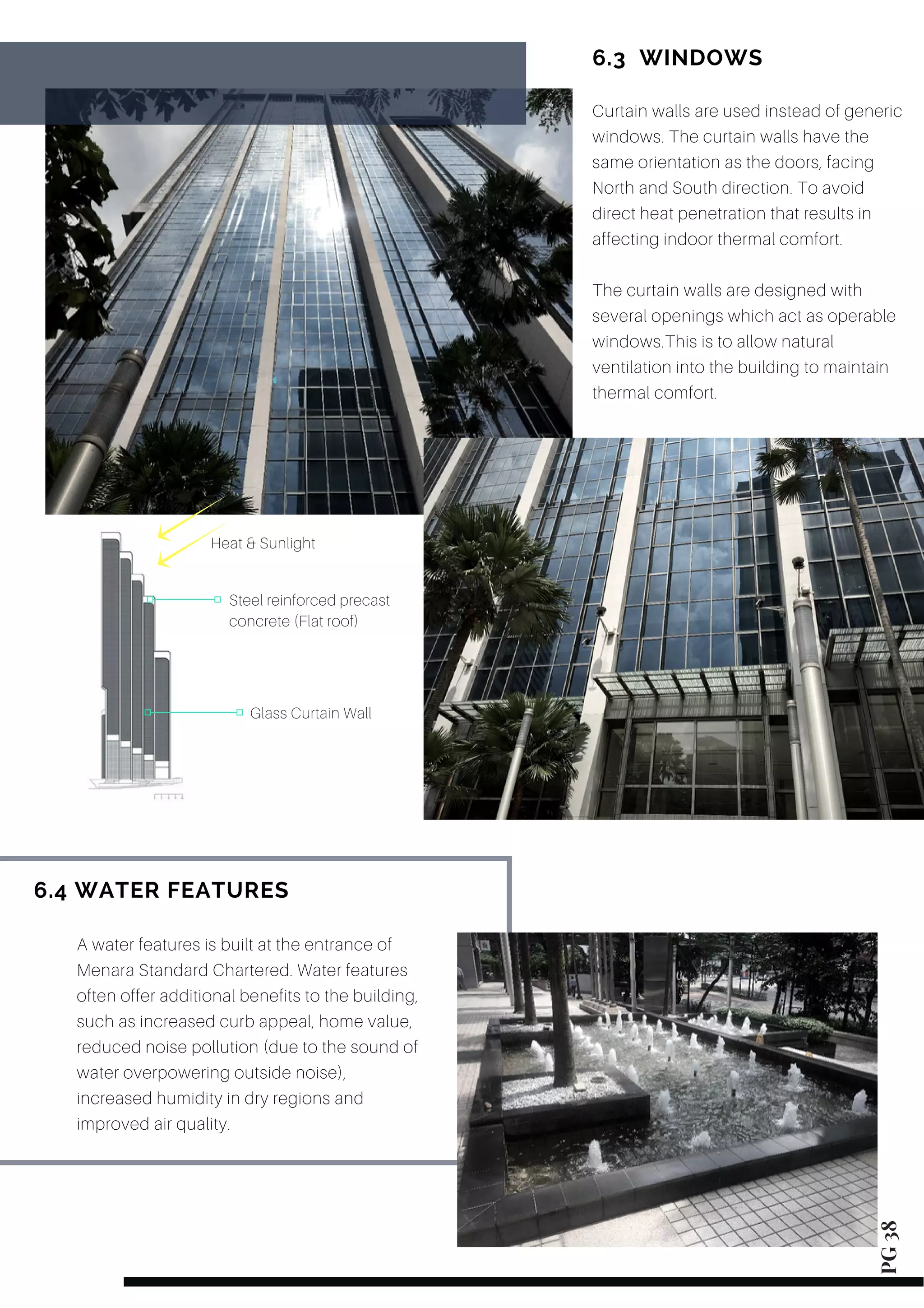 Curtain walls are used instead of generic
windows. The curtain walls have the
same orientation as the doors, facing
North and South direction. To avoid
direct heat penetration that results in
affecting indoor thermal comfort.
The curtain walls are designed with
several openings which act as operable
windows.This is to allow natural
ventilation into the building to maintain
thermal comfort.
6.3  WINDOWS
6.4 WATER FEATURES PG 38
Glass Curtain Wall
Steel reinforced precast
concrete (Flat roof)
Heat & Sunlight
A water features is built at the entrance of
Menara Standard Chartered. Water features
often offer additional benefits to the building,
such as increased curb appeal, home value,
reduced noise pollution (due to the sound of
water overpowering outside noise),
increased humidity in dry regions and
improved air quality.
 