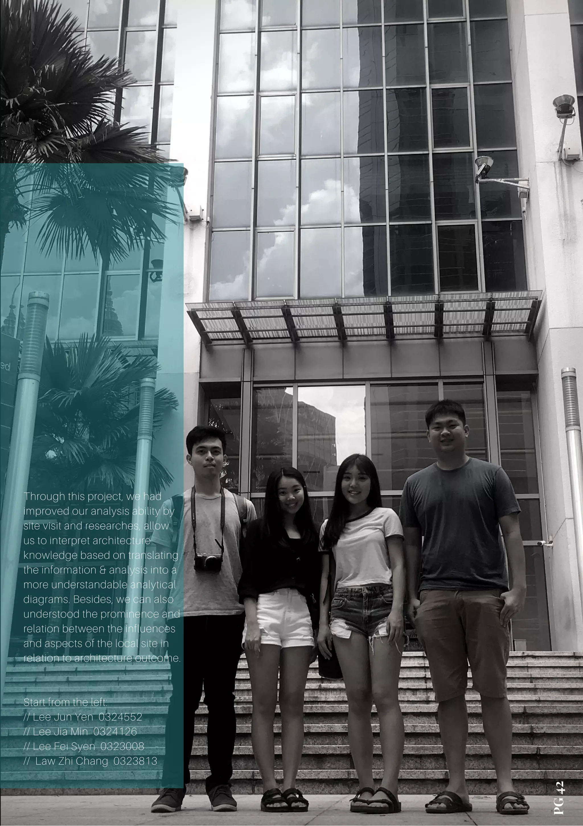 PG 42
Through this project, we had
improved our analysis ability by
site visit and researches, allow
us to interpret architecture
knowledge based on translating
the information & analysis into a
more understandable analytical
diagrams. Besides, we can also
understood the prominence and
relation between the influences
and aspects of the local site in
relation to architecture outcome.
Start from the left:
// Lee Jun Yen 0324552
// Lee Jia Min 0324126
// Lee Fei Syen 0323008
// Law Zhi Chang 0323813
 