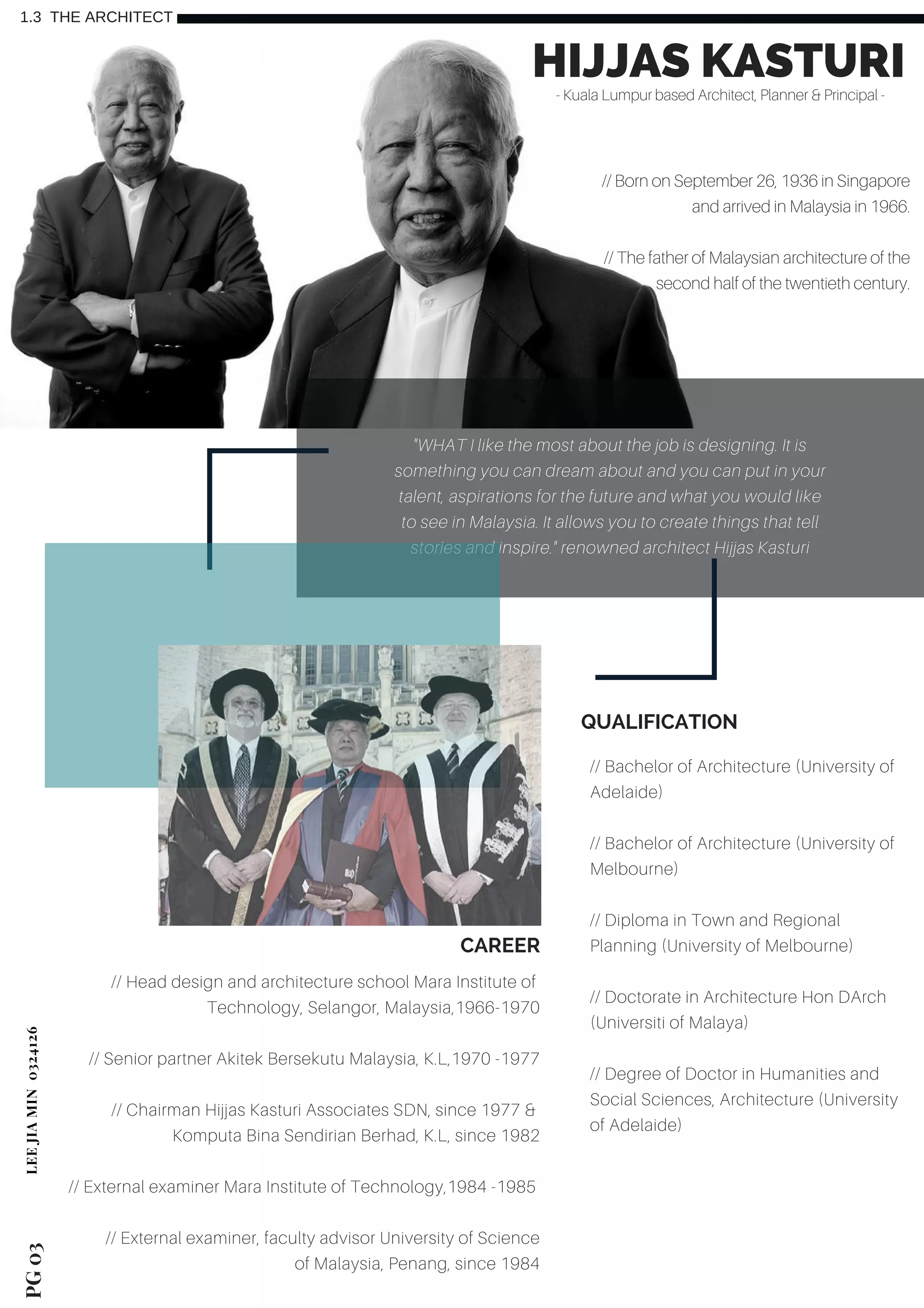 PG03
1.3 THE ARCHITECT
HIJJAS KASTURI- Kuala Lumpur based Architect, Planner & Principal -
// Born on September 26, 1936 in Singapore
and arrived in Malaysia in 1966.
// The father of Malaysian architecture of the
second half of the twentieth century.
// Bachelor of Architecture (University of
Adelaide)
// Bachelor of Architecture (University of
Melbourne)
// Diploma in Town and Regional
Planning (University of Melbourne)
// Doctorate in Architecture Hon DArch
(Universiti of Malaya)
// Degree of Doctor in Humanities and
Social Sciences, Architecture (University
of Adelaide)
QUALIFICATION
"WHAT I like the most about the job is designing. It is
something you can dream about and you can put in your
talent, aspirations for the future and what you would like
to see in Malaysia. It allows you to create things that tell
stories and inspire." renowned architect Hijjas Kasturi
// Head design and architecture school Mara Institute of
Technology, Selangor, Malaysia,1966-1970
// Senior partner Akitek Bersekutu Malaysia, K.L,1970 -1977
// Chairman Hijjas Kasturi Associates SDN, since 1977 &
Komputa Bina Sendirian Berhad, K.L, since 1982
// External examiner Mara Institute of Technology,1984 -1985
// External examiner, faculty advisor University of Science
of Malaysia, Penang, since 1984
CAREER
LEEJIAMIN 0324126
 