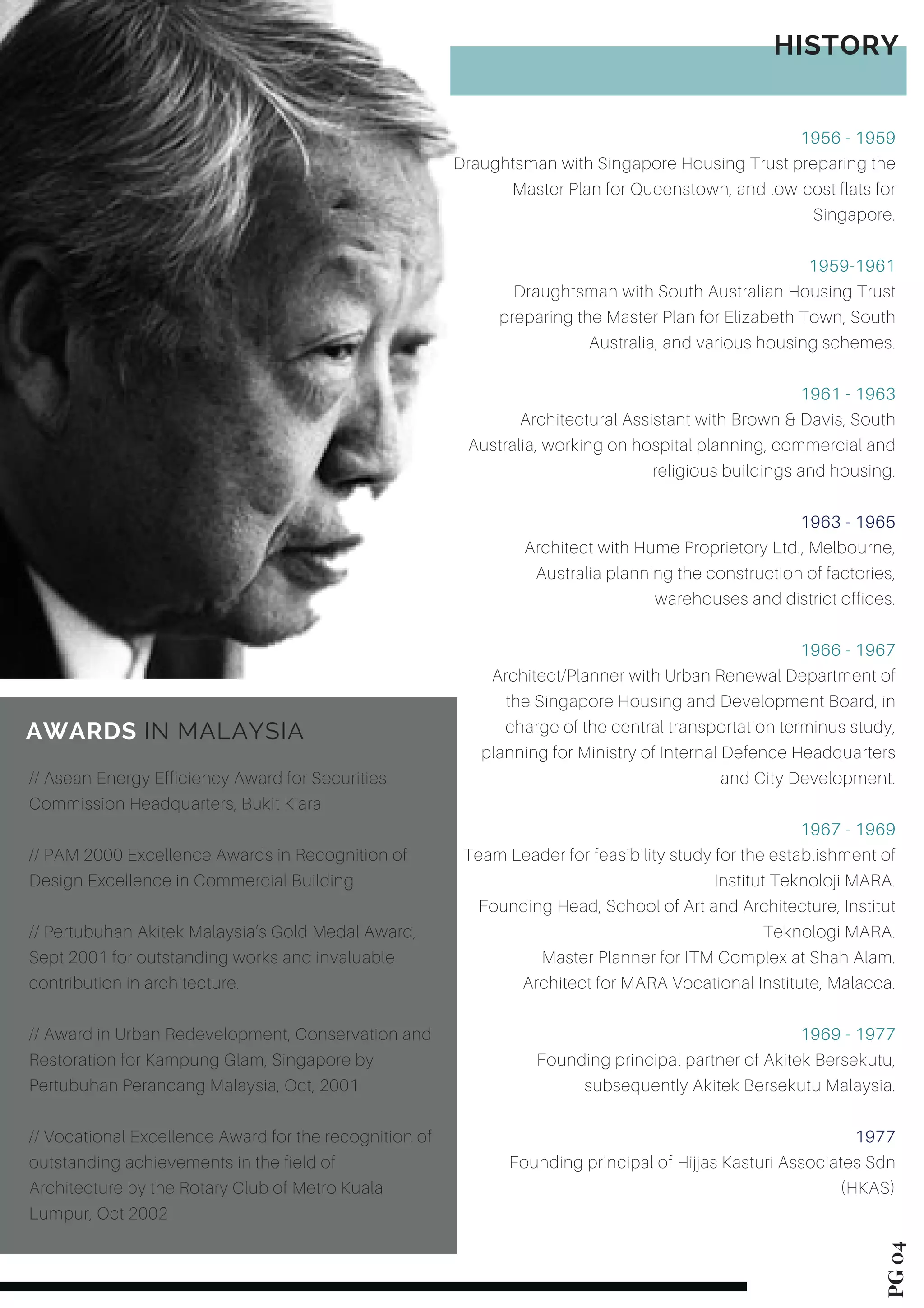 PG04
1956 - 1959
Draughtsman with Singapore Housing Trust preparing the
Master Plan for Queenstown, and low-cost flats for
Singapore.
1959-1961
Draughtsman with South Australian Housing Trust
preparing the Master Plan for Elizabeth Town, South
Australia, and various housing schemes.
1961 - 1963
Architectural Assistant with Brown & Davis, South
Australia, working on hospital planning, commercial and
religious buildings and housing.
1963 - 1965
Architect with Hume Proprietory Ltd., Melbourne,
Australia planning the construction of factories,
warehouses and district offices.
1966 - 1967
Architect/Planner with Urban Renewal Department of
the Singapore Housing and Development Board, in
charge of the central transportation terminus study,
planning for Ministry of Internal Defence Headquarters
and City Development.
1967 - 1969
Team Leader for feasibility study for the establishment of
Institut Teknoloji MARA.
Founding Head, School of Art and Architecture, Institut
Teknologi MARA.
Master Planner for ITM Complex at Shah Alam.
Architect for MARA Vocational Institute, Malacca.
1969 - 1977
Founding principal partner of Akitek Bersekutu,
subsequently Akitek Bersekutu Malaysia.
1977
Founding principal of Hijjas Kasturi Associates Sdn
(HKAS)
// Asean Energy Efficiency Award for Securities
Commission Headquarters, Bukit Kiara
// PAM 2000 Excellence Awards in Recognition of
Design Excellence in Commercial Building
// Pertubuhan Akitek Malaysia’s Gold Medal Award,
Sept 2001 for outstanding works and invaluable
contribution in architecture.
// Award in Urban Redevelopment, Conservation and
Restoration for Kampung Glam, Singapore by
Pertubuhan Perancang Malaysia, Oct, 2001
// Vocational Excellence Award for the recognition of
outstanding achievements in the field of
Architecture by the Rotary Club of Metro Kuala
Lumpur, Oct 2002
AWARDS IN MALAYSIA
HISTORY
 