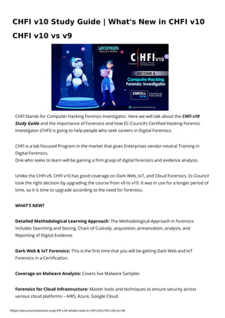 https://securiumsolutions.org/chfi-v10-whats-new-in-chfi-v10-chfi-v10-vs-v9/
CHFI Stands for Computer Hacking Forensic Investigator. Here we will talk about the CHFI v10
Study Guide and the importance of Forensics and how EC-Council’s Certified Hacking Forensic
Investigator (CHFI) is going to help people who seek careers in Digital Forensics.
CHFI is a lab Focused Program in the market that gives Enterprises vendor-neutral Training in
Digital Forensics.

One who seeks to learn will be gaining a firm grasp of digital forensics and evidence analysis.
Unlike the CHFI v9, CHFI v10 has good coverage on Dark Web, IoT, and Cloud Forensics. Ec-Council
took the right decision by upgrading the course from v9 to v10. It was in use for a longer period of
time, so it is time to upgrade according to the need for forensics.
WHAT’S NEW?
Detailed Methodological Learning Approach: The Methodological Approach in forensics
includes Searching and Seizing, Chain of Custody, acquisition, preservation, analysis, and
Reporting of Digital Evidence.
Dark Web & IoT Forensics: This is the first time that you will be getting Dark Web and IoT
Forensics in a Certification.
Coverage on Malware Analysis: Covers live Malware Samples
Forensics for Cloud Infrastructure: Master tools and techniques to ensure security across
various cloud platforms – AWS, Azure, Google Cloud.
CHFI v10 Study Guide | What's New in CHFI v10
CHFI v10 vs v9
 