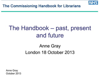 The Handbook – past, present
and future
Anne Gray
London 18 October 2013

Anne Gray
October 2013

 
