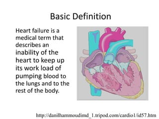 Basic Definition
Heart failure is a
medical term that
describes an
inability of the
heart to keep up
its work load of
pumping blood to
the lungs and to the
rest of the body.
http://danilhammoudimd_1.tripod.com/cardio1/id57.htm
 