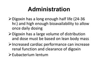 Administration
Digoxin has a long enough half life (24-36
hr.) and high enough bioavailability to allow
once daily dosing
Digoxin has a large volume of distribution
and dose must be based on lean body mass
Increased cardiac performance can increase
renal function and clearance of digoxin
Eubacterium lentum
 