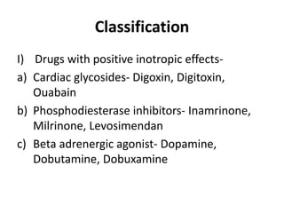 Classification
I) Drugs with positive inotropic effects-
a) Cardiac glycosides- Digoxin, Digitoxin,
Ouabain
b) Phosphodiesterase inhibitors- Inamrinone,
Milrinone, Levosimendan
c) Beta adrenergic agonist- Dopamine,
Dobutamine, Dobuxamine
 
