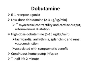 Dobutamine
 ß-1 receptor agonist
 Low-dose dobutamine (2-3 ug/kg/min)
  myocardial contractility and cardiac output,
arteriovenous dilatation
 High-dose dobutamine (5-15 ug/kg/min)
tachycardia, arrhythmia, splanchnic and renal
vasoconstriction
associated with symptomatic benefit
 Continuous home pump infusion
 T .half life 2 minute
 