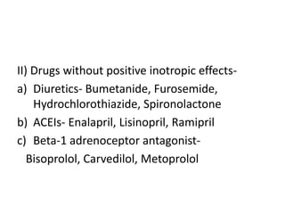II) Drugs without positive inotropic effects-
a) Diuretics- Bumetanide, Furosemide,
Hydrochlorothiazide, Spironolactone
b) ACEIs- Enalapril, Lisinopril, Ramipril
c) Beta-1 adrenoceptor antagonist-
Bisoprolol, Carvedilol, Metoprolol
 