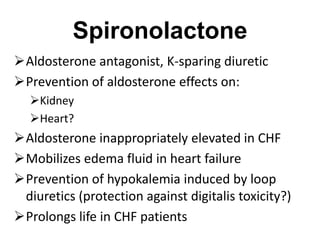 Spironolactone
Aldosterone antagonist, K-sparing diuretic
Prevention of aldosterone effects on:
Kidney
Heart?
Aldosterone inappropriately elevated in CHF
Mobilizes edema fluid in heart failure
Prevention of hypokalemia induced by loop
diuretics (protection against digitalis toxicity?)
Prolongs life in CHF patients
 