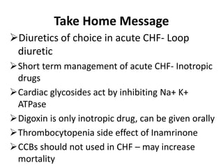 Take Home Message
Diuretics of choice in acute CHF- Loop
diuretic
Short term management of acute CHF- Inotropic
drugs
Cardiac glycosides act by inhibiting Na+ K+
ATPase
Digoxin is only inotropic drug, can be given orally
Thrombocytopenia side effect of Inamrinone
CCBs should not used in CHF – may increase
mortality
 