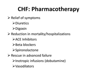 CHF: Pharmacotherapy
 Relief of symptoms
Diuretics
Digoxin
 Reduction in mortality/hospitalizations
ACE Inhibitors
Beta blockers
Spironolactone
 Rescue in advanced failure
Inotropic infusions (dobutamine)
Vasodilators
 
