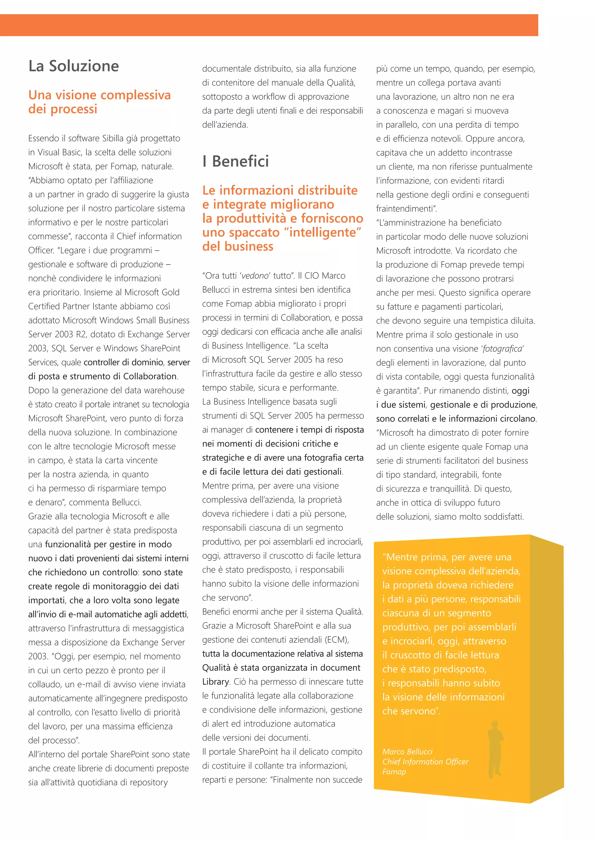La Soluzione                                       documentale distribuito, sia alla funzione         più come un tempo, quando, per esempio,
                                                   di contenitore del manuale della Qualità,          mentre un collega portava avanti
Una visione complessiva                            sottoposto a workflow di approvazione              una lavorazione, un altro non ne era
dei processi                                       da parte degli utenti finali e dei responsabili    a conoscenza e magari si muoveva
                                                   dell’azienda.                                      in parallelo, con una perdita di tempo
Essendo il software Sibilla già progettato                                                            e di efficienza notevoli. Oppure ancora,
in Visual Basic, la scelta delle soluzioni                                                            capitava che un addetto incontrasse
Microsoft è stata, per Fomap, naturale.            I Benefici                                         un cliente, ma non riferisse puntualmente
“Abbiamo optato per l’affiliazione                                                                    l’informazione, con evidenti ritardi
a un partner in grado di suggerire la giusta       Le informazioni distribuite                        nella gestione degli ordini e conseguenti
soluzione per il nostro particolare sistema        e integrate migliorano                             fraintendimenti”.
informativo e per le nostre particolari            la produttività e forniscono                       “L’amministrazione ha beneficiato
commesse”, racconta il Chief information           uno spaccato “intelligente”                        in particolar modo delle nuove soluzioni
Officer. “Legare i due programmi –                 del business                                       Microsoft introdotte. Va ricordato che
gestionale e software di produzione –                                                                 la produzione di Fomap prevede tempi
nonchè condividere le informazioni                 “Ora tutti ‘vedono’ tutto”. Il CIO Marco           di lavorazione che possono protrarsi
era prioritario. Insieme al Microsoft Gold         Bellucci in estrema sintesi ben identifica         anche per mesi. Questo significa operare
Certified Partner Istante abbiamo così             come Fomap abbia migliorato i propri               su fatture e pagamenti particolari,
adottato Microsoft Windows Small Business          processi in termini di Collaboration, e possa      che devono seguire una tempistica diluita.
Server 2003 R2, dotato di Exchange Server          oggi dedicarsi con efficacia anche alle analisi    Mentre prima il solo gestionale in uso
2003, SQL Server e Windows SharePoint              di Business Intelligence. “La scelta               non consentiva una visione ‘fotografica’
Services, quale controller di dominio, server      di Microsoft SQL Server 2005 ha reso               degli elementi in lavorazione, dal punto
di posta e strumento di Collaboration.             l’infrastruttura facile da gestire e allo stesso   di vista contabile, oggi questa funzionalità
Dopo la generazione del data warehouse             tempo stabile, sicura e performante.               è garantita”. Pur rimanendo distinti, oggi
è stato creato il portale intranet su tecnologia   La Business Intelligence basata sugli              i due sistemi, gestionale e di produzione,
Microsoft SharePoint, vero punto di forza          strumenti di SQL Server 2005 ha permesso           sono correlati e le informazioni circolano.
della nuova soluzione. In combinazione             ai manager di contenere i tempi di risposta        “Microsoft ha dimostrato di poter fornire
con le altre tecnologie Microsoft messe            nei momenti di decisioni critiche e                ad un cliente esigente quale Fomap una
in campo, è stata la carta vincente                strategiche e di avere una fotografia certa        serie di strumenti facilitatori del business
per la nostra azienda, in quanto                   e di facile lettura dei dati gestionali.           di tipo standard, integrabili, fonte
ci ha permesso di risparmiare tempo                Mentre prima, per avere una visione                di sicurezza e tranquillità. Di questo,
e denaro”, commenta Bellucci.                      complessiva dell’azienda, la proprietà             anche in ottica di sviluppo futuro
Grazie alla tecnologia Microsoft e alle            doveva richiedere i dati a più persone,            delle soluzioni, siamo molto soddisfatti.
capacità del partner è stata predisposta           responsabili ciascuna di un segmento
una funzionalità per gestire in modo               produttivo, per poi assemblarli ed incrociarli,
nuovo i dati provenienti dai sistemi interni       oggi, attraverso il cruscotto di facile lettura     “Mentre prima, per avere una
che richiedono un controllo: sono state            che è stato predisposto, i responsabili             visione complessiva dell’azienda,
create regole di monitoraggio dei dati             hanno subito la visione delle informazioni          la proprietà doveva richiedere
importati, che a loro volta sono legate            che servono”.                                       i dati a più persone, responsabili
all’invio di e-mail automatiche agli addetti,      Benefici enormi anche per il sistema Qualità.       ciascuna di un segmento
attraverso l’infrastruttura di messaggistica       Grazie a Microsoft SharePoint e alla sua            produttivo, per poi assemblarli
messa a disposizione da Exchange Server            gestione dei contenuti aziendali (ECM),             e incrociarli, oggi, attraverso
2003. “Oggi, per esempio, nel momento              tutta la documentazione relativa al sistema         il cruscotto di facile lettura
in cui un certo pezzo è pronto per il              Qualità è stata organizzata in document             che è stato predisposto,
collaudo, un e-mail di avviso viene inviata        Library. Ciò ha permesso di innescare tutte         i responsabili hanno subito
automaticamente all’ingegnere predisposto          le funzionalità legate alla collaborazione          la visione delle informazioni
al controllo, con l’esatto livello di priorità     e condivisione delle informazioni, gestione         che servono”.
del lavoro, per una massima efficienza             di alert ed introduzione automatica
del processo”.                                     delle versioni dei documenti.
All’interno del portale SharePoint sono state      Il portale SharePoint ha il delicato compito        Marco Bellucci
                                                                                                       Chief Information Officer
anche create librerie di documenti preposte        di costituire il collante tra informazioni,
                                                                                                       Fomap
sia all’attività quotidiana di repository          reparti e persone: “Finalmente non succede
 