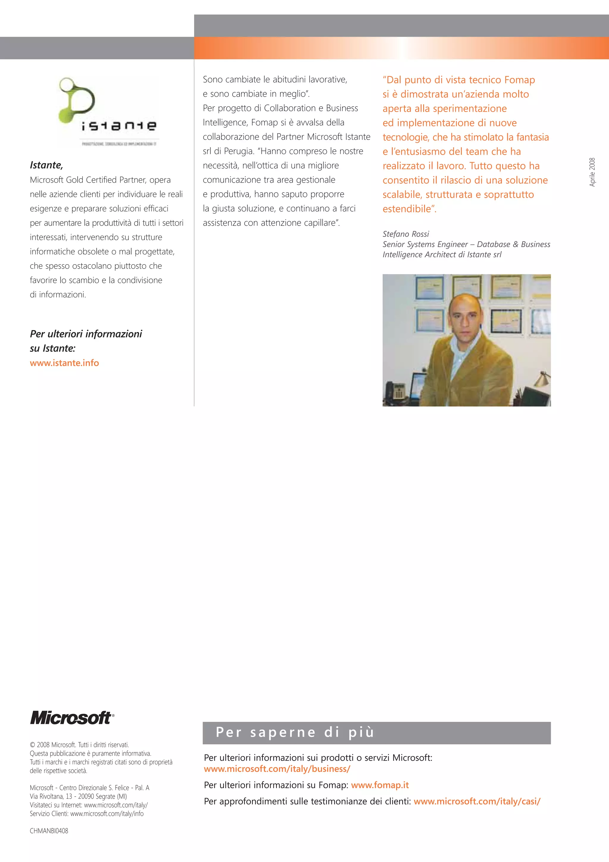 Sono cambiate le abitudini lavorative,         “Dal punto di vista tecnico Fomap
                                                                e sono cambiate in meglio”.                    si è dimostrata un’azienda molto
                                                                Per progetto di Collaboration e Business       aperta alla sperimentazione
                                                                Intelligence, Fomap si è avvalsa della         ed implementazione di nuove
                                                                collaborazione del Partner Microsoft Istante   tecnologie, che ha stimolato la fantasia
                                                                srl di Perugia. “Hanno compreso le nostre      e l’entusiasmo del team che ha




                                                                                                                                                               Aprile 2008
Istante,                                                        necessità, nell’ottica di una migliore         realizzato il lavoro. Tutto questo ha
Microsoft Gold Certified Partner, opera                         comunicazione tra area gestionale              consentito il rilascio di una soluzione
nelle aziende clienti per individuare le reali                  e produttiva, hanno saputo proporre            scalabile, strutturata e soprattutto
esigenze e preparare soluzioni efficaci                         la giusta soluzione, e continuano a farci      estendibile”.
per aumentare la produttività di tutti i settori                assistenza con attenzione capillare”.
interessati, intervenendo su strutture                                                                         Stefano Rossi
                                                                                                               Senior Systems Engineer – Database & Business
informatiche obsolete o mal progettate,                                                                        Intelligence Architect di Istante srl
che spesso ostacolano piuttosto che
favorire lo scambio e la condivisione
di informazioni.



Per ulteriori informazioni
su Istante:
www.istante.info




                                                                   Per saperne di più
© 2008 Microsoft. Tutti i diritti riservati.
Questa pubblicazione è puramente informativa.
Tutti i marchi e i marchi registrati citati sono di proprietà   Per ulteriori informazioni sui prodotti o servizi Microsoft:
delle rispettive società.                                       www.microsoft.com/italy/business/
Microsoft - Centro Direzionale S. Felice - Pal. A               Per ulteriori informazioni su Fomap: www.fomap.it
Via Rivoltana, 13 - 20090 Segrate (MI)
Visitateci su Internet: www.microsoft.com/italy/                Per approfondimenti sulle testimonianze dei clienti: www.microsoft.com/italy/casi/
Servizio Clienti: www.microsoft.com/italy/info

CHMANBI0408
 