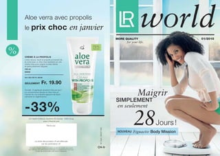 79 %
Aloe Vera
N°d’art.:94037-055
CH-fr
au lieu de Fr. 29.90 
seulement Fr. 19.90
100 ml
20002
Crème à la propolis
-33%
LR Health & Beauty Systems se réserve le droit de modifier les produits
pour effectuer des améliorations techniques ou qualitatives ainsi que pour
corriger des erreurs dues à des fautes d’impression.
LR Health & Beauty Systems AG Suisse · 6300 Zoug
www.LRworld.com
Remis par:
La vente des produits LR est effectuée
par les partenaires LR.
le prix choc en janvier
Aloe verra avec propolis
Lotion douce, réunit le propolis provenant de
la ruche avec un Aloe Vera hydratant en une
crème riche pour soigner la peau sèche
et particulièrement fatiguée.
Conseil : À appliquer plusieurs fois par jour !
La concentration élevée en Aloe Vera et
l'extrait de cire d'abeille agissent de façon
calmante et régénératrice.
28Figuactiv Body Mission
01/2015More Quality
for your life.
Jours !
en seulement
simplement
Maigrir
Nouveau
 