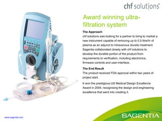 The Approach chf solutions was looking for a partner to bring to market a new instrument capable of removing up to 0.5 litre/hr of plasma as an adjunct to intravenous diuretic treatment Sagentia collaborated closely with chf solutions to develop the durable portion of the product from requirements to verification, including electronics, firmware controls and user-interface. The End Result The product received FDA approval within two years of project start. It won the prestigious US Medical Design Excellence Award in 2004, recognising the design and engineering excellence that went into creating it. Award winning ultra-filtration system www.sagentia.com 