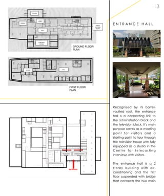 1 3
E N T R A N C E H A L L
Recognized by its barrel-
vaulted roof, the entrance
hall is a connecting link to
the administration block and
the television block. It’s main
purpose serves as a meeting
point for visitors and a
starting point to tour through
the television house with fully
equipped as a studio in the
Centre for telecasting
interviews with visitors.
The entrance hall is a 2
storey building with air-
conditioning and the first
floor suspended with bridge
that connects the two main
 