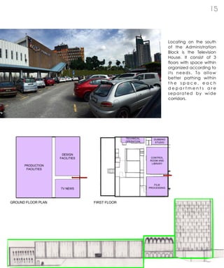 1 5
Locating on the south
of the Administration
Block is the Television
House. It consist of 3
floors with space within
organized according to
its needs. To allow
better pathing within
t h e s p a c e , e a c h
d e p a r t m e n t s a r e
separated by wide
corridors.
 
