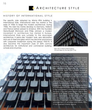 A R C H I T E C T U R E S T Y L E
1 6
H I S T O R Y O F I N T E R N A T I O N A L S T Y L E
The specific style adopted by Wisma RTM building is
International Style. International style has started in the
early of 1920s to begin the modern architecture. During
1920s, this style has mainly develop to Germany, Holland
and France before spread to America. With the founders
Henry-Russell Hitchcock and Philip Johnson a modern
movement in architecture has started in Europe.
International Style was suitable to the skyscraper
architecture. It seems like "modern" look, zero decoration
and use of steel and glass which has become synonymous
with corporate modernism during the period 1955-70. It
also became the important style of 20th century
architecture for institutional and commercial building,
schools and churches. Side view of Wisma RTM building
-Picture taken by Yet Yee (23/11/16)
In addition, the International Style having
a huge argument between some
architects at the beginning of the 20th
century. It was because this has to
neutral, functional style, without any of
the decorative features of historical
architecture. Then, the modern buildings
should also reflect a clear harmony
between appearance, function, and
technology for the future. Le Corbusier
(1887) had said that “To create
architecture is to put in order. Put what in
order? Function and objects.”
There are some common characteristics
of International Style. Firstly, the building is
in flat and doesn’t have much ornament.
Second, it usually used bright colour and
which is in white colour. Third, it mainly
used concrete, steel and glass as
construction materials. Fourth, the
repetition can be shown throughout the
arrangement of windows and doors. Fifth,
it has opened interior space.
 