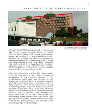1 7
C H A R A C T E R I S T I C S O F I N T E R N A T I O N A L S T Y L E
Although Wisma RTM building was built in International
Style , it has adopted by local climate and cultural
influence. In the middle of 18 century, local architect
have make an effort to convey Malaysia identity into
architecture by using structures and elements of
traditional architecture. Most building in the KL in the
post-independence period using strong symbolism
and boldness to create a national image. Therefore,
RTM Building play an important role to reflect Malaysia
characteristics and also national identity.
Here are some features of Wisma RTM building. Firstly,
it has flat roof which is the common symbol of
modernism in this century. Second, it has
asymmetrical floor plan and façade. It has
rectangular geometric form. It contains horizontal
glass with curtain. Its design has clean lines and very
functional because it is used for government working
purpose. Therefore there is almost absence
ornamentation and decoration. It has lots of repetitive
elements such as shading panels. However, the
design also need to suit the local climate and
environment. Unlike Western style, they mostly used
glass or steel for building façade which doesn’t seen
in Wisma RTM building. There is less transparency to
shade the sunlight towards interior.
This is the view of Wisma RTM building.
-Picture taken by Hui Ming (23/11/16)
 