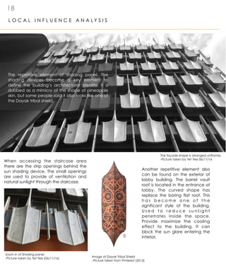 1 8
L O C A L I N F L U E N C E A N A L Y S I S
When accessing the staircase area
there are the strip openings behind the
sun shading device. The small openings
are used to provide of ventilation and
natural sunlight through the staircase.
The repetitive element of shading panel. The
shading devices become a key element to
define the building’s architectural identity. It is
dubbed as a mimicry of the shape of pineapple
skin, but some people said it also looks like one of
the Dayak tribal shield.
Another repetitive element also
can be found on the exterior of
lobby building. The barrel vault
roof is located in the entrance of
lobby. The curved shape has
replace the boring flat roof. This
h a s b e c o m e o n e o f t h e
significant style of the building.
U s e d t o r e d u c e s u n l i g h t
penetrates inside the space.
Provide maximize the cooling
effect to the building. It can
block the sun glare entering the
interior.
The façade shape is arranged uniformly.
-Picture taken by Yet Yee 06/11/16
Zoom in of Shading panel
-Picture taken by Yet Yee (06/11/16)
Image of Dayak Tribal Shield
-Picture taken from Pinterest (2013)
 