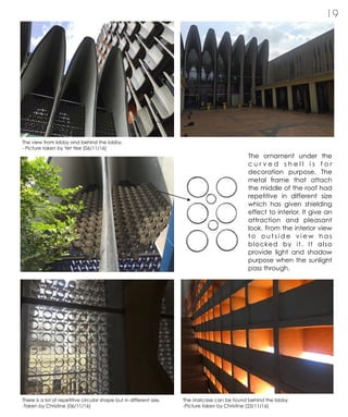 1 9
The ornament under the
c u r v e d s h e l l i s f o r
decoration purpose. The
metal frame that attach
the middle of the roof had
repetitive in different size
which has given shielding
effect to interior. It give an
attraction and pleasant
look. From the interior view
t o o u t s i d e v i e w h a s
blocked by it. It also
provide light and shadow
purpose when the sunlight
pass through.
The view from lobby and behind the lobby.
- Picture taken by Yet Yee (06/11/16)
There is a lot of repetitive circular shape but in different size.
-Taken by Christine (06/11/16)
The staircase can be found behind the lobby
-Picture taken by Christine (23/11/16)
 