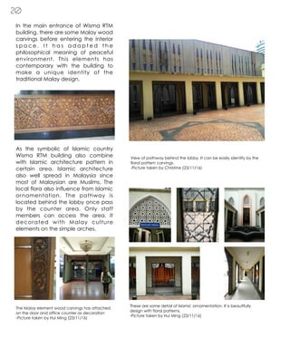 20
In the main entrance of Wisma RTM
building, there are some Malay wood
carvings before entering the interior
s p a c e . I t h a s a d a p t e d t h e
philosophical meaning of peaceful
environment. This elements has
contemporary with the building to
make a unique identity of the
traditional Malay design.
As the symbolic of Islamic country
Wisma RTM building also combine
with Islamic architecture pattern in
certain area. Islamic architecture
also well spread in Malaysia since
most of Malaysian are Muslims. The
local flora also influence from Islamic
ornamentation. The pathway is
located behind the lobby once pass
by the counter area. Only staff
members can access the area. It
decorated with Malay culture
elements on the simple arches.
The Malay element wood carvings has attached
on the door and office counter as decoration
-Picture taken by Hui Ming (23/11/16)
These are some detail of Islamic ornamentation. It is beautifully
design with floral patterns.
-Picture taken by Hui Ming (23/11/16)
View of pathway behind the lobby. It can be easily identify by the
floral pattern carvings.
-Picture taken by Christine (23/11/16)
 