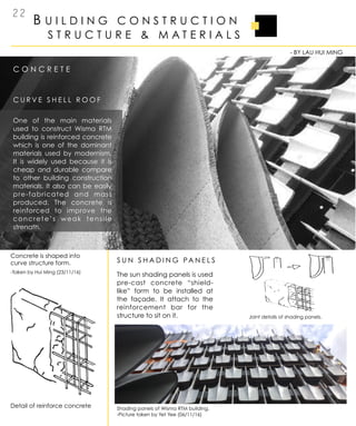 B U I L D I N G C O N S T R U C T I O N
2 2
C O N C R E T E
S T R U C T U R E & M A T E R I A L S
C U R V E S H E L L R O O F
S U N S H A D I N G PA N E L S
-Taken by Hui Ming (23/11/16)
Concrete is shaped into
curve structure form.
- BY LAU HUI MING
One of the main materials
used to construct Wisma RTM
building is reinforced concrete
which is one of the dominant
materials used by modernism.
It is widely used because it is
cheap and durable compare
to other building construction
materials. It also can be easily
pre-fabricated and mass
produced. The concrete is
reinforced to improve the
concrete’s weak tensile
strength.
Detail of reinforce concrete
The sun shading panels is used
pre-cast concrete “shield-
like” form to be installed at
the façade. It attach to the
reinforcement bar for the
structure to sit on it.
Shading panels of Wisma RTM building.
-Picture taken by Yet Yee (06/11/16)
Joint details of shading panels.
 