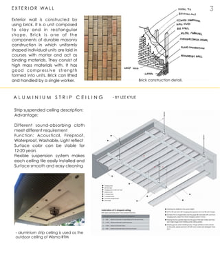 2 3E X T E R I O R WA L L
Exterior wall is constructed by
using brick. It is a unit composed
to clay and in rectangular
shape. Brick is one of the
components of durable masonry
construction in which uniformly
shaped individual units are laid in
courses with mortar and act as
binding materials. They consist of
high mass materials with. It has
good compressive strength
formed into units. Brick can lifted
and handled by a single worker.
A L U M I N I U M S T R I P C E I L I N G
Brick construction detail.
- BY LEE KYLIE
Strip suspended ceiling description:
Advantage:
Different sound-absorbing cloth
meet different requirement
Function: Acoustical, Fireproof,
Waterproof, Washable, Light reflect
Surface color can be stable for
12-20 years
Flexible suspension system makes
each ceiling tile easily installed and
Surface smooth and easy cleaning
- aluminium strip ceiling is used as the
outdoor ceiling of Wisma RTM
 