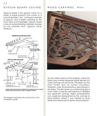 2 4
G Y P S U M B O A R D C E I L I N G
Gypsum board is the generic name for a
family of panel products that consist of a
noncombustible core, composed primarily
of gypsum, and a paper surfacing on the
face, back and long edges. Gypsum board
is one of several building materials covered
by the umbrella term “gypsum panel
products.”
The diagram illustrates the construction and
installation details
W O O D C A R V I N G S
On the interior space of the building, mainly the
lobby area is where designed Malay elements of
wood carvings can be found. The lobby has the
most hottest spot for human circulation.
Therefore, more ornamentations were placed in
the lobby. This also serves as a welcoming space
as for visitors would be fascinated by its detailed
and significant carvings. Malay ornamentation
can usually be distinguished by the carvings of
floral patterns where it was inspired by local
florals and influenced by islamic ornamentation.
- BY KYLA
 