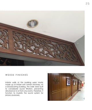 2 5
Interior walls of the building were mostly
made up of timber with certain thickness. As
a broadcasting building, the walls were built
to considerate sound filtration, preventing
disturbance to or from any rooms. Therefore, it
function to insulate the sound system for
privacy purposes.
W O O D F I N I S H E S
 