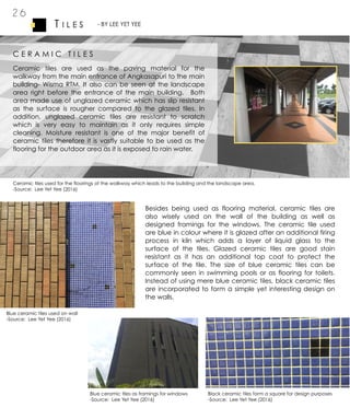 2 6
T I L E S - BY LEE YET YEE
C E R A M I C T I L E S
Ceramic tiles are used as the paving material for the
walkway from the main entrance of Angkasapuri to the main
building- Wisma RTM. It also can be seen at the landscape
area right before the entrance of the main building. Both
area made use of unglazed ceramic which has slip resistant
as the surface is rougher compared to the glazed tiles. In
addition, unglazed ceramic tiles are resistant to scratch
which is very easy to maintain as it only requires simple
cleaning. Moisture resistant is one of the major benefit of
ceramic tiles therefore it is vastly suitable to be used as the
flooring for the outdoor area as it is exposed to rain water.
Ceramic tiles used for the floorings of the walkway which leads to the building and the landscape area.
-Source: Lee Yet Yee (2016)
Besides being used as flooring material, ceramic tiles are
also wisely used on the wall of the building as well as
designed framings for the windows. The ceramic tile used
are blue in colour where it is glazed after an additional firing
process in kiln which adds a layer of liquid glass to the
surface of the tiles. Glazed ceramic tiles are good stain
resistant as it has an additional top coat to protect the
surface of the tile. The size of blue ceramic tiles can be
commonly seen in swimming pools or as flooring for toilets.
Instead of using mere blue ceramic tiles, black ceramic tiles
are incorporated to form a simple yet interesting design on
the walls.
Blue ceramic tiles used on wall
-Source: Lee Yet Yee (2016)
Blue ceramic tiles as framings for windows
-Source: Lee Yet Yee (2016)
Black ceramic tiles form a square for design purposes
-Source: Lee Yet Yee (2016)
 