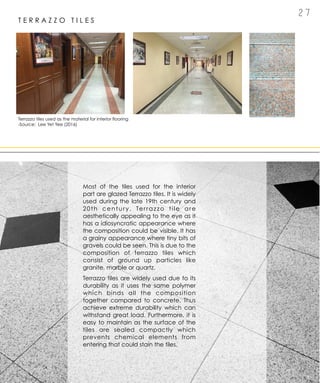 2 7
T E R R A Z Z O T I L E S
Most of the tiles used for the interior
part are glazed Terrazzo tiles. It is widely
used during the late 19th century and
20th century. Terrazzo tile are
aesthetically appealing to the eye as it
has a idiosyncratic appearance where
the composition could be visible. It has
a grainy appearance where tiny bits of
gravels could be seen. This is due to the
composition of terrazzo tiles which
consist of ground up particles like
granite, marble or quartz.
Terrazzo tiles are widely used due to its
durability as it uses the same polymer
which binds all the composition
together compared to concrete. Thus
achieve extreme durability which can
withstand great load. Furthermore, it is
easy to maintain as the surface of the
tiles are sealed compactly which
prevents chemical elements from
entering that could stain the tiles.
Terrazzo tiles used as the material for interior flooring
-Source: Lee Yet Yee (2016)
 