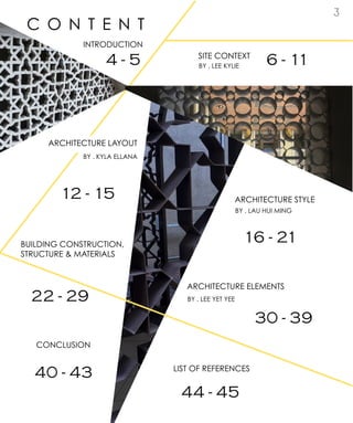 3
C O N T E N T
INTRODUCTION
SITE CONTEXT
ARCHITECTURE LAYOUT
ARCHITECTURE STYLE
BUILDING CONSTRUCTION,
STRUCTURE & MATERIALS
ARCHITECTURE ELEMENTS
CONCLUSION
LIST OF REFERENCES
BY . LEE KYLIE
BY . KYLA ELLANA
BY . LAU HUI MING
BY . LEE YET YEE
4 - 5 6 - 11
12 - 15
16 - 21
22 - 29
30 - 39
40 - 43
44 - 45
 