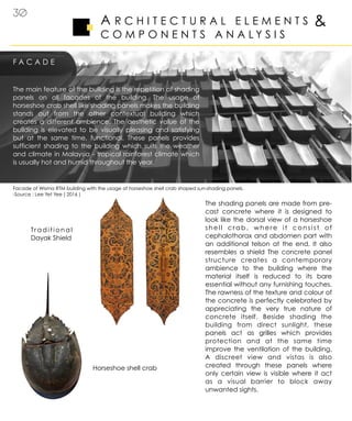 A R C H I T E C T U R A L E L E M E N T S
C O M P O N E N T S A N A L Y S I S
F A C A D E
&
30
The shading panels are made from pre-
cast concrete where it is designed to
look like the dorsal view of a horseshoe
shell crab, where it consist of
cephalothorax and abdomen part with
an additional telson at the end. It also
resembles a shield The concrete panel
structure creates a contemporary
ambience to the building where the
material itself is reduced to its bare
essential without any furnishing touches.
The rawness of the texture and colour of
the concrete is perfectly celebrated by
appreciating the very true nature of
concrete itself. Beside shading the
building from direct sunlight, these
panels act as grilles which provides
protection and at the same time
improve the ventilation of the building.
A discreet view and vistas is also
created through these panels where
only certain view is visible where it act
as a visual barrier to block away
unwanted sights.
The main feature of the building is the repetition of shading
panels on all facades of the building. The usage of
horseshoe crab shell like shading panels makes the building
stands out from the other contextual building which
creates a different ambience. The aesthetic value of the
building is elevated to be visually pleasing and satisfying
but at the same time, functional. These panels provides
sufficient shading to the building which suits the weather
and climate in Malaysia - tropical rainforest climate which
is usually hot and humid throughout the year.
Horseshoe shell crab
Traditional
Dayak Shield
Facade of Wisma RTM building with the usage of horseshoe shell crab shaped sun-shading panels.
-Source : Lee Yet Yee ( 2016 )
 