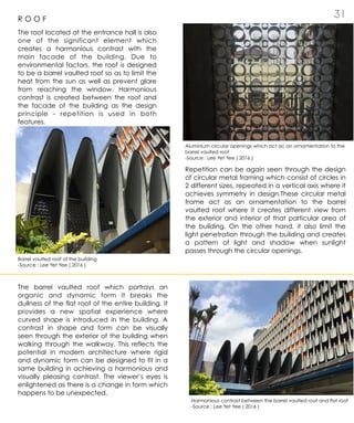 3 1R O O F
The roof located at the entrance hall is also
one of the significant element which
creates a harmonious contrast with the
main facade of the building. Due to
environmental factors, the roof is designed
to be a barrel vaulted roof so as to limit the
heat from the sun as well as prevent glare
from reaching the window. Harmonious
contrast is created between the roof and
the facade of the building as the design
principle - repetition is used in both
features.
Repetition can be again seen through the design
of circular metal framing which consist of circles in
2 different sizes, repeated in a vertical axis where it
achieves symmetry in design.These circular metal
frame act as an ornamentation to the barrel
vaulted roof where it creates different view from
the exterior and interior of that particular area of
the building. On the other hand, it also limit the
light penetration through the building and creates
a pattern of light and shadow when sunlight
passes through the circular openings.
The barrel vaulted roof which portrays an
organic and dynamic form it breaks the
dullness of the flat roof of the entire building. It
provides a new spatial experience where
curved shape is introduced in the building. A
contrast in shape and form can be visually
seen through the exterior of the building when
walking through the walkway. This reflects the
potential in modern architecture where rigid
and dynamic form can be designed to fit in a
same building in achieving a harmonious and
visually pleasing contrast. The viewer’s eyes is
enlightened as there is a change in form which
happens to be unexpected.
Aluminium circular openings which act ac an ornamentation to the
barrel vaulted roof
-Source : Lee Yet Yee ( 2016 )
Barrel vaulted roof of the building
-Source : Lee Yet Yee ( 2016 )
Harmonious contrast between the barrel vaulted roof and flat roof
-Source : Lee Yet Yee ( 2016 )
 