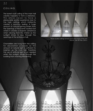 C E I L I N G
3 2
The barrel vault ceiling of the main hall
creates happens to form a clerestory.
T h i s a l l o w s v i e w e r t o h a v e a
pleasurable spatial experience due to
the high ceilings which indirectly
creates a spacious feeling. A huge
amount of natural lighting enters from
the openings of the barrel vaulted roof
where it creates a majestic ambience
when viewing from the interior as the
sunlight shines its way through the
openings of the entrance hall.
Chandeliers are hung form the ceiling
for decoration purposes as the
amount of natural light is sufficient to
brighten up the main hall. Therefore
the use of artificial light is not needed
when the sunlight shines through the
building from morning till evening.
Barrel vaulted ceilings formed due to the shape of the roof
-Source : Lee Yet Yee ( 2016 )
 