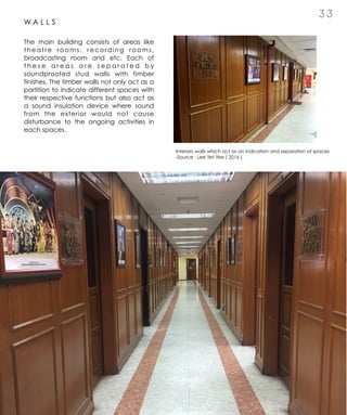 3 3
W A L L S
The main building consists of areas like
theatre rooms, recording rooms,
broadcasting room and etc. Each of
t h e s e a r e a s a r e s e p a r a t e d b y
soundproofed stud walls with timber
finishes. The timber walls not only act as a
partition to indicate different spaces with
their respective functions but also act as
a sound insulation device where sound
from the exterior would not cause
disturbance to the ongoing activities in
each spaces.
Interiors walls which act as an indication and separation of spaces
-Source : Lee Yet Yee ( 2016 )
 