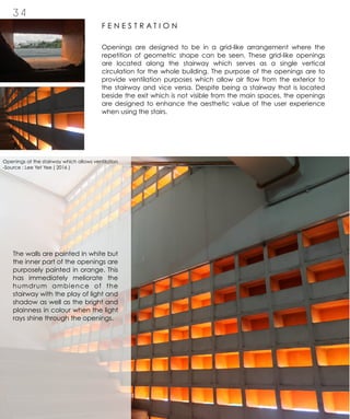 3 4
F E N E S T R A T I O N
Openings are designed to be in a grid-like arrangement where the
repetition of geometric shape can be seen. These grid-like openings
are located along the stairway which serves as a single vertical
circulation for the whole building. The purpose of the openings are to
provide ventilation purposes which allow air flow from the exterior to
the stairway and vice versa. Despite being a stairway that is located
beside the exit which is not visible from the main spaces, the openings
are designed to enhance the aesthetic value of the user experience
when using the stairs.
The walls are painted in white but
the inner part of the openings are
purposely painted in orange. This
has immediately meliorate the
humdrum ambience of the
stairway with the play of light and
shadow as well as the bright and
plainness in colour when the light
rays shine through the openings.
Openings at the stairway which allows ventilation
-Source : Lee Yet Yee ( 2016 )
 