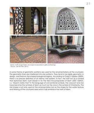A same theme of geometric patterns are used for the ornamentations at the courtyard.
The geometric lines are interlaced into star patterns. They tend to be rigidly geometric in
design, and feature star-shaped polygonal regions. According to Craig S. Kaplan (2009),
there is no precise definition of an Islamic star pattern. In fact, the start act as a symbol
that epitomise Islam. Cyril Glassé in his The New Encyclopaedia of Islam (2001 edition,
s.v. "Moon") states that "in the language of conventional symbols, the crescent and star
have become the symbols of Islam as much as the cross is the symbol of Christianity. The
star shape is not only used on the ornamentation but as the shape for the water feature
and flooring of the courtyard area which fully embrace the traits of Islam.
3 7
Islamic motifs of geometric star shape incorporated in grills and floorings.
-Source : Lee Yet Yee ( 2016 )
 